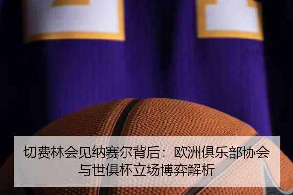 切费林会见纳赛尔背后：欧洲俱乐部协会与世俱杯立场博弈解析